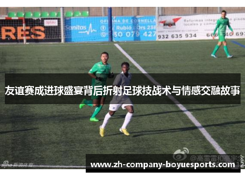 友谊赛成进球盛宴背后折射足球技战术与情感交融故事 友谊赛成进球盛宴背后折射足球技战术与情感交融故事