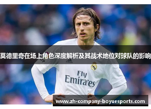 莫德里奇在场上角色深度解析及其战术地位对球队的影响