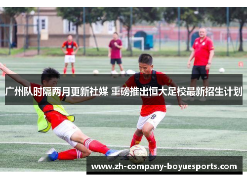 广州队时隔两月更新社媒 重磅推出恒大足校最新招生计划