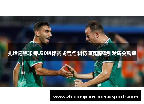 扎哈闪耀非洲U20锦标赛成焦点 科特迪瓦前锋引发转会热潮