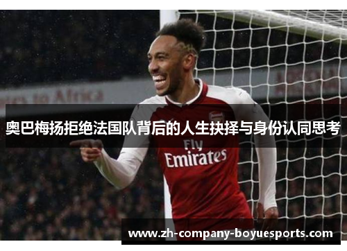 奥巴梅扬拒绝法国队背后的人生抉择与身份认同思考 奥巴梅扬拒绝法国队背后的人生抉择与身份认同思考