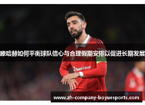滕哈赫如何平衡球队信心与合理假期安排以促进长期发展