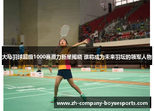 大马羽球超级1000赛潜力新星揭晓 谁将成为未来羽坛的领军人物 大马羽球超级1000赛潜力新星揭晓 谁将成为未来羽坛的领军人物