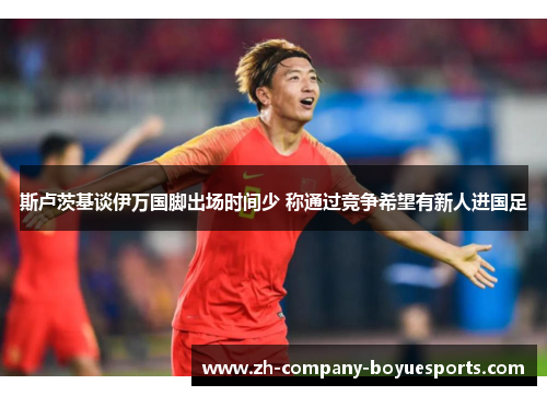 斯卢茨基谈伊万国脚出场时间少 称通过竞争希望有新人进国足