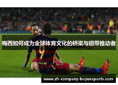 梅西如何成为全球体育文化的桥梁与纽带推动者