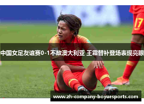 中国女足友谊赛0-1不敌澳大利亚 王霜替补登场表现亮眼