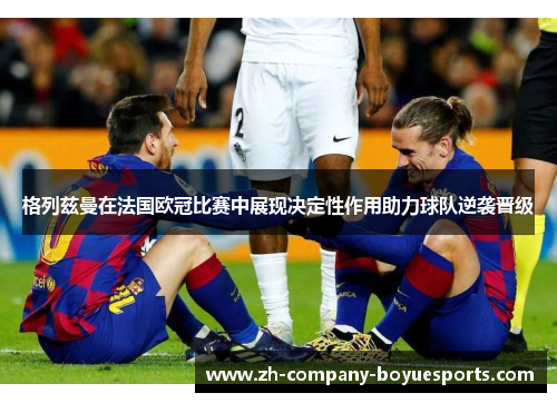格列兹曼在法国欧冠比赛中展现决定性作用助力球队逆袭晋级